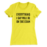 Everything I Say Will Be On The Exam Women's T-Shirt